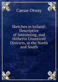 Caesar Otway - «Sketches in Ireland: Descriptive of Interesting, and Hitherto Unnoticed Districts, in the North and South»