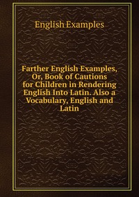 Farther English Examples, Or, Book of Cautions for Children in Rendering English Into Latin. Also a Vocabulary, English and Latin