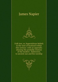 James Napier - «Folk lore, or, Superstitious beliefs in the west of Scotland within this century: with an appendix shewing the probable relation of the modern . Halloween, to ancient sun and fire worship»