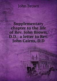 John Brown - «Supplementary chapter to the life of Rev. John Brown, D.D.; a letter to Rev. John Cairns, D.D»
