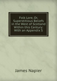 James Napier - «Folk Lore, Or, Superstitious Beliefs in the West of Scotland Within this Century: With an Appendix S»