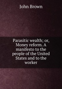 John Brown - «Parasitic wealth; or, Money reform. A manifesto to the people of the United States and to the worker»
