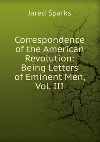 Jared Sparks - «Correspondence of the American Revolution: Being Letters of Eminent Men, Vol. III»