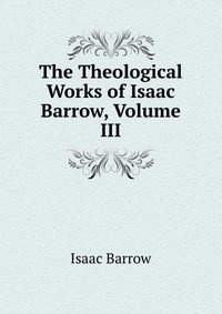 Isaac Barrow - «The Theological Works of Isaac Barrow, Volume III»