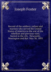Record of the soldiers, sailors and marines who served the United States of America in the war of the rebellion and previous wars; buried in the city . Newcastle, Newington and Rye. May 30, 1