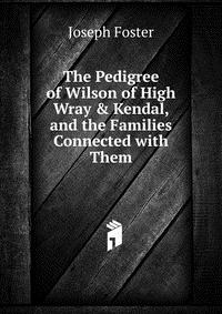 Joseph Foster - «The Pedigree of Wilson of High Wray & Kendal, and the Families Connected with Them»