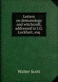 Walter Scott - «Letters on demonology and witchcraft, addressed to J.G. Lockhart, esq»