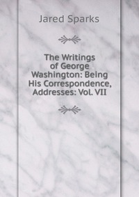 Jared Sparks - «The Writings of George Washington: Being His Correspondence, Addresses: Vol. VII»