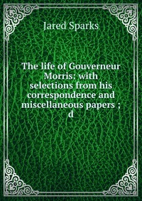 Jared Sparks - «The life of Gouverneur Morris: with selections from his correspondence and miscellaneous papers ; d»
