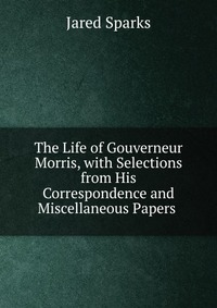 Jared Sparks - «The Life of Gouverneur Morris, with Selections from His Correspondence and Miscellaneous Papers»