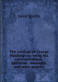The writings of George Washington; being his correspondence, addresses, messages, and other papers