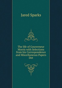 Jared Sparks - «The life of Gouverneur Morris with Selections from his Correspondence and Miscellaneous Papers Det»