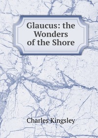 Charles Kingsley - «Glaucus: the Wonders of the Shore»