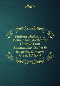 Platonis Dialogi Iv.: Meno, Crito, Alcibiades Uterque Cum Annotatione Critica Et Exegetica (Ancient Greek Edition)
