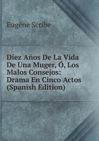 Eugene Scribe - «Diez Anos De La Vida De Una Muger, O, Los Malos Consejos: Drama En Cinco Actos (Spanish Edition)»