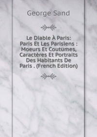 George Sand - «Le Diable A Paris: Paris Et Les Parisiens : Moeurs Et Coutumes, Caracteres Et Portraits Des Habitants De Paris . (French Edition)»