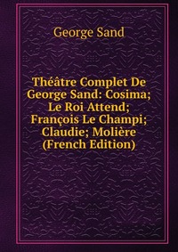 Theatre Complet De George Sand: Cosima; Le Roi Attend; Francois Le Champi; Claudie; Moliere (French Edition)