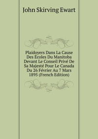 John Skirving Ewart - «Plaidoyers Dans La Cause Des Ecoles Du Manitoba Devant Le Conseil Prive De Sa Majeste Pour Le Canada Du 26 Fevrier Au 7 Mars 1895 (French Edition)»