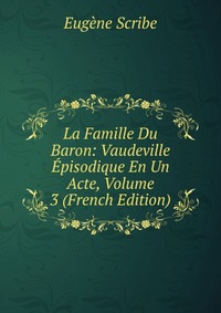 Eugene Scribe - «La Famille Du Baron: Vaudeville Episodique En Un Acte, Volume 3 (French Edition)»