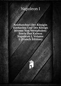 I. Napoleon - «Briefwechsel Der Konigin Katharina Und Des Konigs Jerome Von Westphalen: Sowie Des Kaisers Napoleon I, Volume 1 (French Edition)»