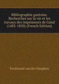 Ferdinand van der Haeghen - «Bibliographie gantoise. Recherches sur la vie et les travaux des imprimeurs de Gand (1483-1850) (French Edition)»