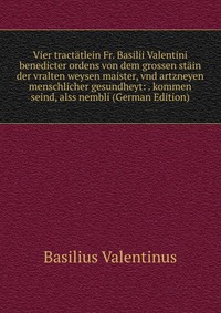 Vier tractatlein Fr. Basilii Valentini benedicter ordens von dem grossen stain der vralten weysen maister, vnd artzneyen menschlicher gesundheyt: . kommen seind, alss nembli (German Edition)