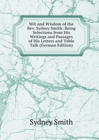 Wit and Wisdom of the Rev. Sydney Smith: Being Selections from His Writings and Passages of His Letters and Table Talk (German Edition)