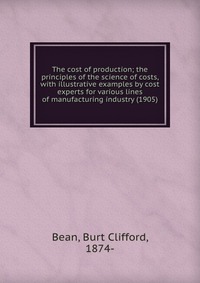 The cost of production; the principles of the science of costs, with illustrative examples by cost experts for various lines of manufacturing industry (1905)