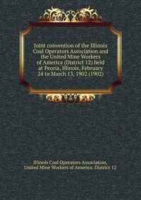 Joint convention of the Illinois Coal Operators Association and the United Mine Workers of America (District 12) held at Peoria, Illinois, February 24 to March 13, 1902 (1902)