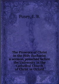 Pusey, E. B. - «The Presence of Christ in the Holy Eucharist»