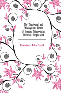 Chambers John David - «The Theological and Philosophical Works of Hermes Trismegistus, Christian Neoplatonist»