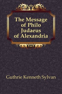 Guthrie Kenneth Sylvan - «The Message of Philo Judaeus of Alexandria»