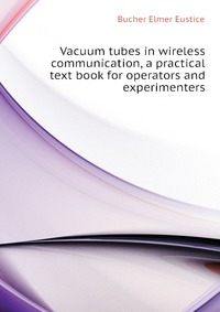 Bucher Elmer Eustice - «Vacuum tubes in wireless communication, a practical text book for operators and experimenters»