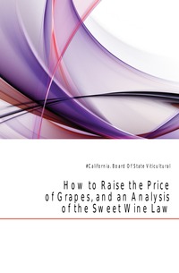 #California. Board Of State Viticultural - «How to Raise the Price of Grapes, and an Analysis of the Sweet Wine Law»