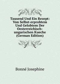 Bonne Josephine - «Tausend Und Ein Rezept: Von Selbst-erprobtem Und Gelobtem Der Oesterreichisch-ungarischen Kueche (German Edition)»