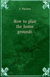 Samuel Parsons - «How to plan the home grounds»