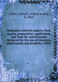 b. 1860, Cohn, Alfred I. (Alfred Isaac) - «Indicators and test-papers; their source, preparation, application, and tests for sensitiveness designed for the use of chemists, pharmacists and students (1902)»