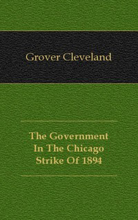 Grover Cleveland - «The Government In The Chicago Strike Of 1894»