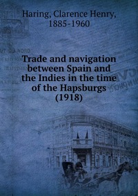 C. H. Haring - «Trade and navigation between Spain and the Indies in the time of the Hapsburgs»