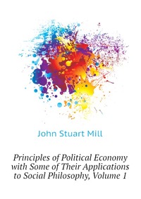 Principles of Political Economy with Some of Their Applications to Social Philosophy, Volume 1