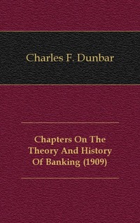 Charles F. Dunbar - «Chapters On The Theory And History Of Banking (1909)»
