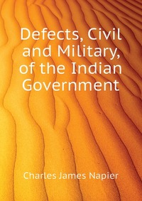 Charles James Napier - «Defects, Civil and Military, of the Indian Government»