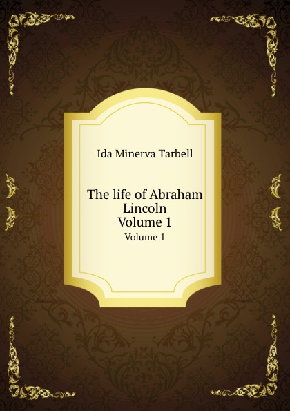 Ida Minerva Tarbell - «The Life of Abraham Lincoln: Volume 1»