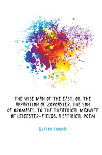 Dutton Thomas - «The wise man of the East, or, The apparition of Zoroaster, the son of Oromases, to the theatrical midwife of Leicester-fields. A satirical poem»