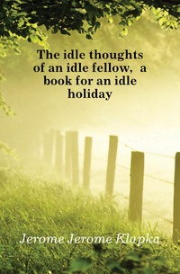 Jerome Jerome Klapka - «The idle thoughts of an idle fellow, a book for an idle holiday»