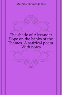 Mathias Thomas James - «The shade of Alexander Pope on the banks of the Thames. A satirical poem. With notes»