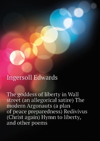 Ingersoll Edwards - «The goddess of liberty in Wall street (an allegorical satire) The modern Argonauts (a plan of peace preparedness) Redivivus (Christ again) Hymn to liberty, and other poems»