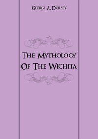 George A. Dorsey - «The Mythology Of The Wichita»