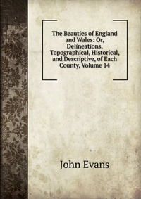 Evans John - «The Beauties of England and Wales: Or, Delineations, Topographical, Historical, and Descriptive, of Each County, Volume 14»
