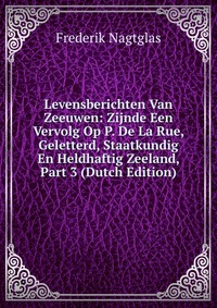 Frederik Nagtglas - «Levensberichten Van Zeeuwen: Zijnde Een Vervolg Op P. De La Rue, Geletterd, Staatkundig En Heldhaftig Zeeland, Part 3 (Dutch Edition)»